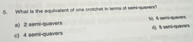 What is the equivalent of one crotchet in terms of semi-quavers?
a) 2 semi-quavers b) 6 semi-quavers
c) 4 semi-quavers d) 8 semi-quavers