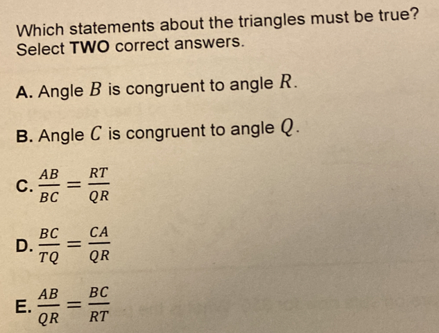 Which statements about the triangles must be true?
Select TWO correct answers.
A. Angle B is congruent to angle R.
B. Angle C is congruent to angle Q.
C.  AB/BC = RT/QR 
D.  BC/TQ = CA/QR 
E.  AB/QR = BC/RT 