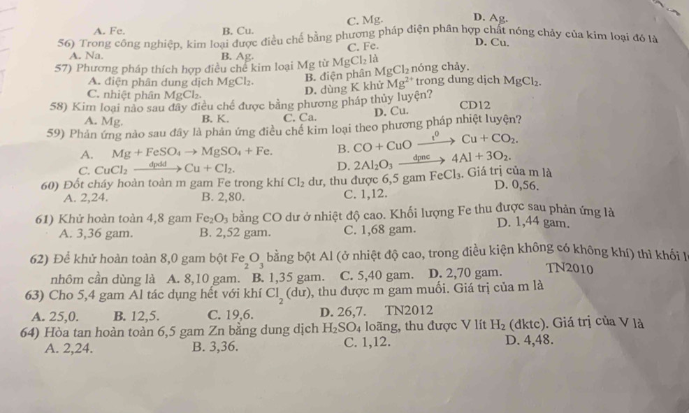 C. Mg. D. Ag.
A. Fe. B. Cu.
56) Trong công nghiệp, kim loại được điều chế bằng phương pháp điện phân hợp chất nóng chảy của kim loại đó là
C. Fe.
D. Cu.
A. Na. B. Ag.
57) Phương pháp thích hợp điều chế kim loại Mg từ MgCl_2 là nóng chảy.
A. điện phân dung dịch MgCl_2. B. điện phân MgCl_2 trong dung djch MgCl_2.
C. nhiệt phân MgCl_2.
D. dùng K khử Mg^(2+)
58) Kim loại nào sau đây điều chế được bằng phương pháp thủy luyện? CD12
A. Mg. B. K. C. Ca. D. Cu.
59) Phản ứng nào sau đây là phản ứng điều chế kim loại theo phương pháp nhiệt luyện?
A. Mg+FeSO_4to MgSO_4+Fe. B. CO+CuOxrightarrow I^0Cu+CO_2.
C. CuCl_2xrightarrow dpddCu+Cl_2.
D. 2Al_2O_3xrightarrow dpnc4Al+3O_2.
60) Đốt cháy hoàn toàn m gam Fe trong khí Cl_2 dL dư, thu được 6,5 gam FeCl_3 , Giá trị của m là D. 0,56.
A. 2,24. B. 2,80. C. 1,12.
61) Khử hoàn toàn 4,8 gam Fe_2O_3 bằng CO dư ở nhiệt độ cao. Khối lượng Fe thu được sau phản ứng là
D. 1,44 gam.
A. 3,36 gam. B. 2,52 gam. C. 1,68 gam.
62) Để khử hoàn toàn 8,0 gam bột Fe_2O_3 bằng bột Al (ở nhiệt độ cao, trong điều kiện không có không khí) thì khối I
nhôm cần dùng là A. 8,10 gam. B. 1,35 gam. C. 5,40 gam. D. 2,70 gam. TN2010
63) Cho 5,4 gam Al tác dụng hết với khí Cl_2(dur) , thu được m gam muối. Giá trị của m là
A. 25,0. B. 12,5. C. 19,6. D. 26,7. TN2012
64) Hòa tan hoàn toàn 6,5 gam Zn bằng dung dịch H_2SO_4 loãng, thu được V lít H_2 (đktc). Giá trị của V là
A. 2,24. B. 3,36. C. 1,12. D. 4,48.