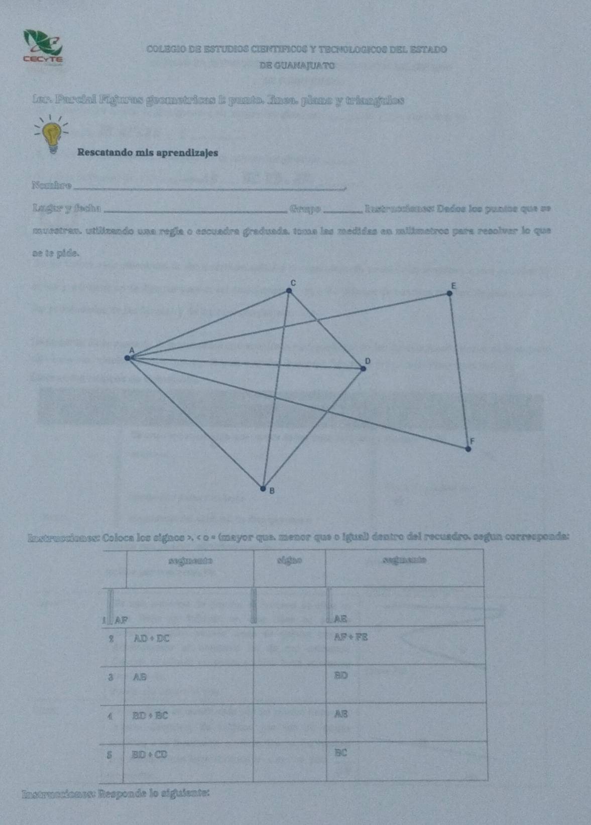 COLEGIO DE ESTUDIOS CIENTIFICUS Y TECNULOGICOS DEL ESTADO
CECYTE
DE GUANAJUATO
ler. Parcial Fijuras geometricas E punto. línea. plane y triangulos
Rescatando mis aprendizajes
Nombre_
Lugar y focha_ Grupo_ Instracciones: Dados los puntos que se
muestran, utilizando una regía o escuadra graduada, toma las medidas en milimetros para resolver lo que
ae to pide.
Instruscianes: Coloca los signos >, < o « (mayor que, menor que o igual) dentro del recuadro, segun corresponda:
Instruccio