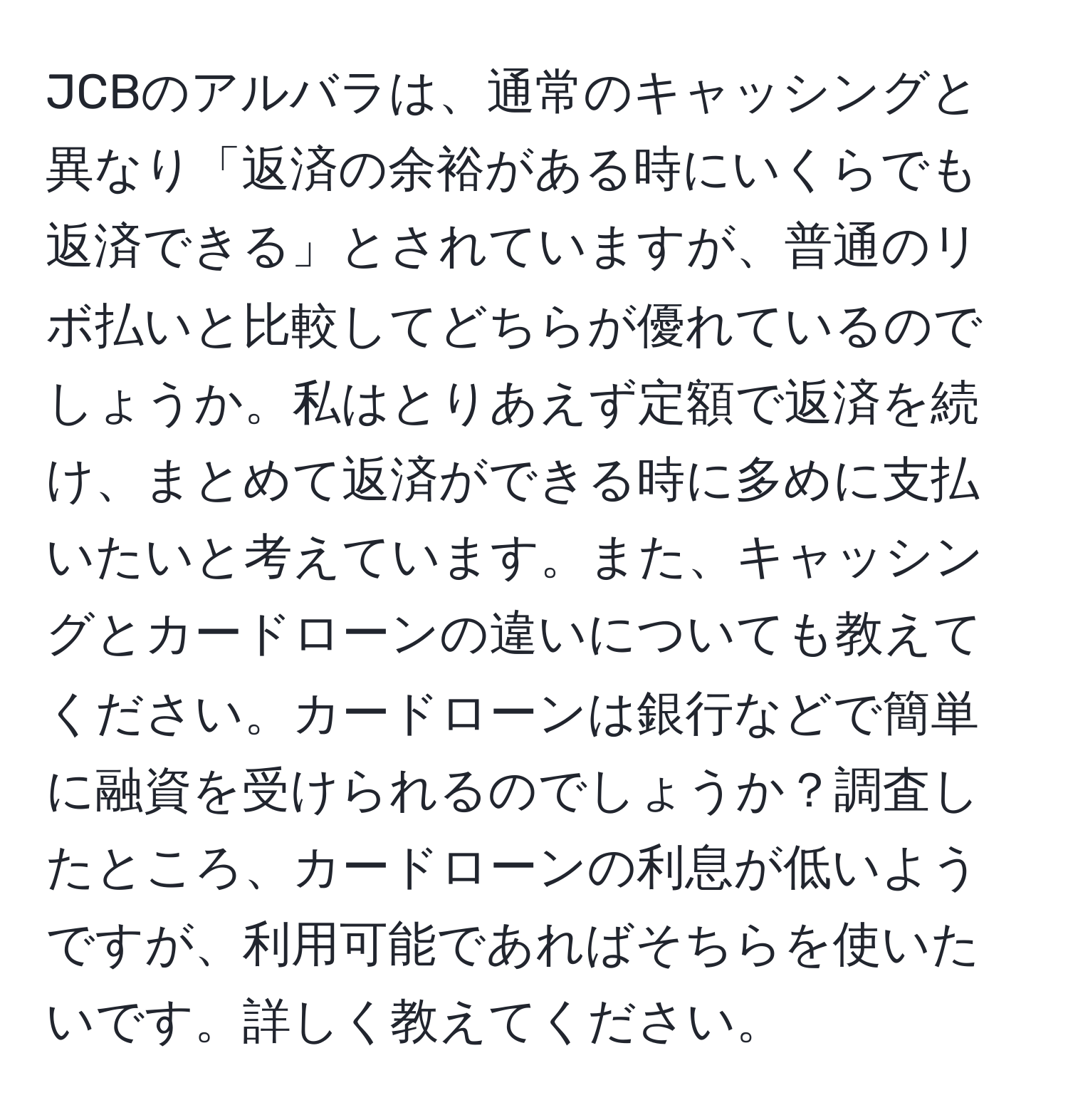 JCBのアルバラは、通常のキャッシングと異なり「返済の余裕がある時にいくらでも返済できる」とされていますが、普通のリボ払いと比較してどちらが優れているのでしょうか。私はとりあえず定額で返済を続け、まとめて返済ができる時に多めに支払いたいと考えています。また、キャッシングとカードローンの違いについても教えてください。カードローンは銀行などで簡単に融資を受けられるのでしょうか？調査したところ、カードローンの利息が低いようですが、利用可能であればそちらを使いたいです。詳しく教えてください。