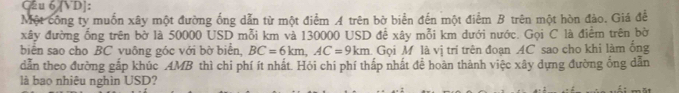 Gu 6 [VD]: 
Một công ty muốn xây một đường ống dẫn từ một điểm A trên bờ biển đến một điểm B trên một hòn đảo. Giá để 
xây đường ống trên bờ là 50000 USD mỗi km và 130000 USD để xây mỗi km dưới nước. Gọi C là điểm trên bờ 
biển sao cho BC vuông góc với bờ biển, BC=6km, AC=9km Gọi M là vị trí trên đoạn AC sao cho khi làm ống 
dẫn theo đường gắp khúc AMB thì chi phí ít nhất. Hỏi chi phí thấp nhất để hoàn thành việc xây dựng đường ống dẫn 
là bao nhiêu nghìn USD?