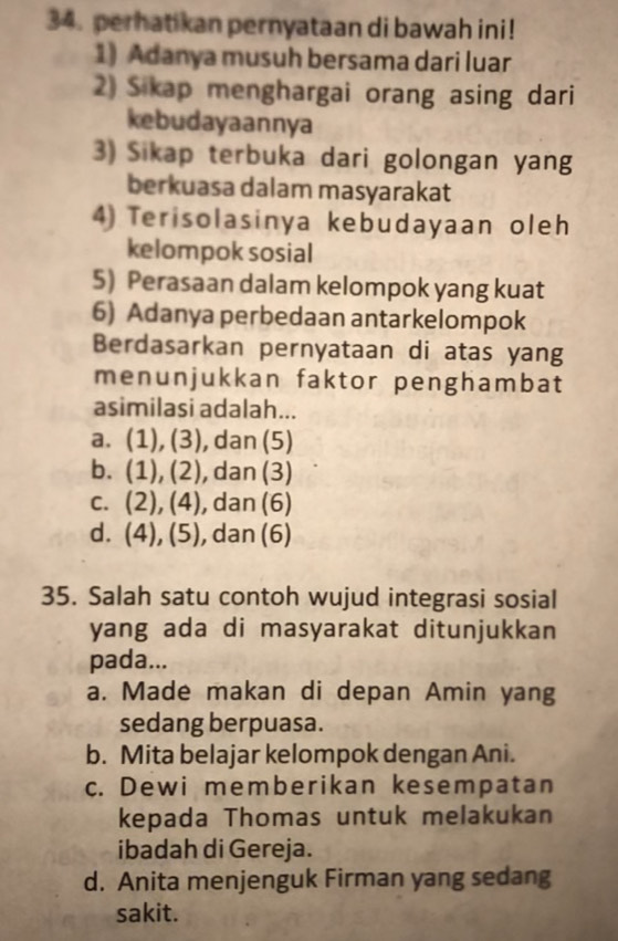 perhatikan pernyataan di bawah ini!
1) Adanya musuh bersama dari luar
2) Sikap menghargai orang asing dari
kebudayaannya
3) Sikap terbuka dari golongan yang
berkuasa dalam masyarakat
4) Terisolasinya kebudayaan oleh
kelompok sosial
5) Perasaan dalam kelompok yang kuat
6) Adanya perbedaan antarkelompok
Berdasarkan pernyataan di atas yang
menunjukkan faktor penghambat
asimilasi adalah...
a. (7 ). (3) , dan (5)
b. (1), (2 , dan (3)

C. (2), ( 4 , dan (6)
d. (4),(5) , dan (6)
a
35. Salah satu contoh wujud integrasi sosial
yang ada di masyarakat ditunjukkan 
pada...
a. Made makan di depan Amin yang
sedang berpuasa.
b. Mita belajar kelompok dengan Ani.
c. Dewi memberikan kesempatan
kepada Thomas untuk melakukan
ibadah di Gereja.
d. Anita menjenguk Firman yang sedang
sakit.