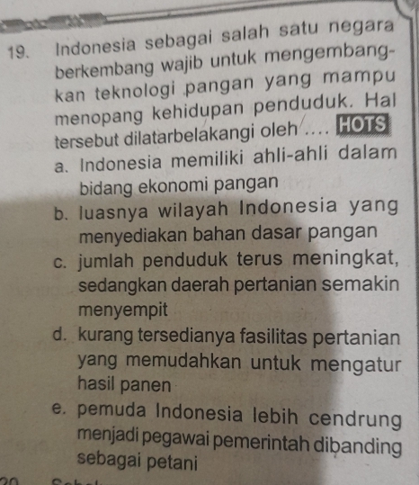 Indonesia sebagai salah satu negara
berkembang wajib untuk mengembang-
kan teknologi pangan yang mampu
menopang kehidupan penduduk. Hal
tersebut dilatarbelakangi oleh .... HOTS
a. Indonesia memiliki ahli-ahli dalam
bidang ekonomi pangan
b. luasnya wilayah Indonesia yang
menyediakan bahan dasar pangan
c. jumlah penduduk terus meningkat,
sedangkan daerah pertanian semakin
menyempit
d. kurang tersedianya fasilitas pertanian
yang memudahkan untuk mengatur 
hasil panen
e. pemuda Indonesia lebih cendrung
menjadi pegawai pemerintah dibanding
sebagai petani