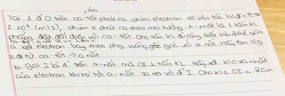 jām 
Tai 1 ¢ò tén ca+s+phot ra chomelectron oó ván tóc b1¢= 
2. 10^6 (mls), chume phat ra theo maihuáng. A-màt lá 1 fámkl 
phooo dà dōìdién vói ca-+óī ono ¢ám kl ¢ò nóng Biéx hièu thé gǎa 
Ca-0r, ang 100= 3, 6ou V 
a xet electron boy theo phg wong gee goc vǒi a not. Hay ¢milg 
editī ca-+ó+=)anot 
b. goi I lá d´`tén a-nót mā á ltām KL. Hóy xā kicxnhot 
cia electron khird' tòi a-not so ne vái d´I chokle OI=8cm