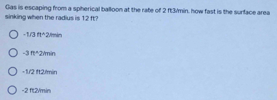 Gas is escaping from a spherical balloon at the rate of 2 ft3/min, how fast is the surface area
sinking when the radius is 12 ft?
-1/3 ft^2/min
-3 ft^2/min
-1/2 ft2/min
-2 ft2/min