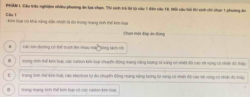 PHAN I. Câu trắc nghiệm nhiều phương án lựa chọn. Thí sinh trả lời từ câu 1 đến câu 18. Mỗi câu hỏi thí sinh chỉ chọn 1 phương án.
Câu 1
: Kim loại có khả năng dân nhiệt là do trong mạng tinh thể kim loại
Chọn một đáp án đúng
A các ion dương có thể trượt lên nhau mà ''hông tách rời.
B trong tinh thể kim loại, các cation kim loại chuyến động mang năng lượng từ vùng có nhiệt độ cao tới vùng có nhiệt độ thấp
C trong tinh thế kim loại, các electron tự do chuyến động mang năng lượng từ vùng có nhiệt độ cao tới vùng có nhiệt độ thấp.
D trong mạng tinh thế kim loại có các cation kim loại.