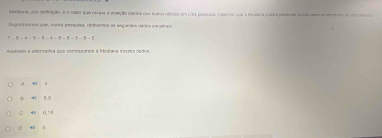 Mediana, por definição, é o valor que ocupa a posição central dos dados obtidos em uma pesquisa. Observar que a Mediana podera pertencer ou não entre os elementos de uma vmosra
Suponhamos que, numa pesquisa, obtivemos os seguintes dados amostrais:
7 - 8 - 4 - 6 - 5 - 4 - 6 - 8 - 3 - 8 - 9
Assinale a alternativa que corresponde à Mediana desses dados.
A 40 4
B 40 6,5
C 40 6,18
D 40 6