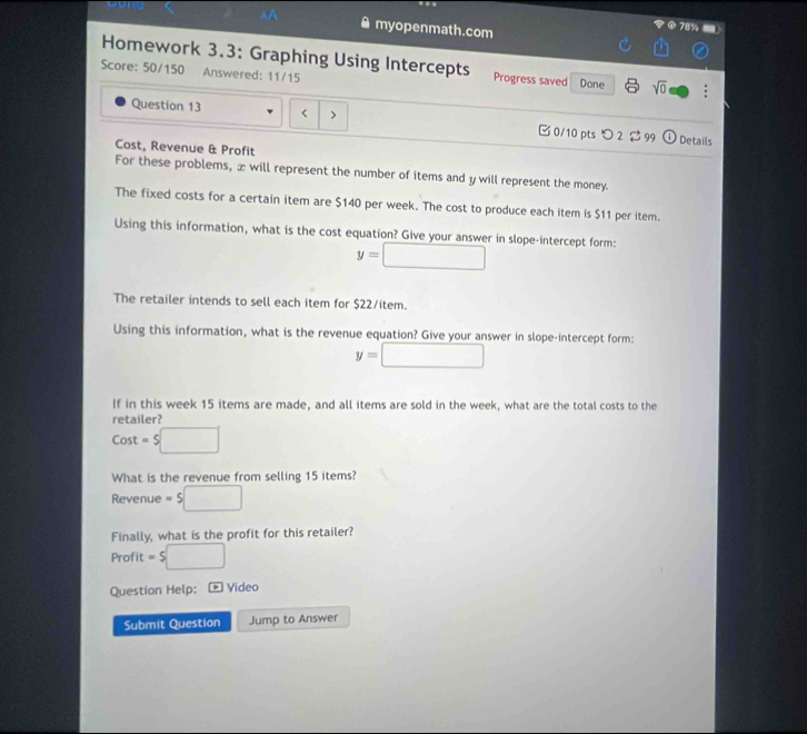 myopenmath.com 
78% 
Homework 3.3: Graphing Using Intercepts Progress saved 
Score: 50/150 Answered: 11/15 Done sqrt(0) 
Question 13 < > □ 0/10 pts つ2 $ 99 Details 
Cost, Revenue & Profit 
For these problems, z will represent the number of items and y will represent the money. 
The fixed costs for a certain item are $140 per week. The cost to produce each item is $11 per item. 
Using this information, what is the cost equation? Give your answer in slope-intercept form:
y=□
The retailer intends to sell each item for $22 /item. 
Using this information, what is the revenue equation? Give your answer in slope-intercept form:
y=□
If in this week 15 items are made, and all items are sold in the week, what are the total costs to the 
retailer? 
Cost =5□
What is the revenue from selling 15 items? 
Revenue =5□
Finally, what is the profit for this retailer? 
Profit =5□
Question Help: * Video 
Submit Question Jump to Answer