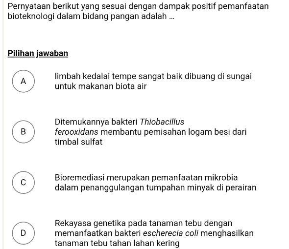 Pernyataan berikut yang sesuai dengan dampak positif pemanfaatan
bioteknologi dalam bidang pangan adalah ...
Pilihan jawaban
A limbah kedalai tempe sangat baik dibuang di sungai
untuk makanan biota air
Ditemukannya bakteri Thiobacillus
B ferooxidans membantu pemisahan logam besi dari
timbal sulfat
C Bioremediasi merupakan pemanfaatan mikrobia
dalam penanggulangan tumpahan minyak di perairan
Rekayasa genetika pada tanaman tebu dengan
D memanfaatkan bakteri escherecia coli menghasilkan
tanaman tebu tahan lahan kering