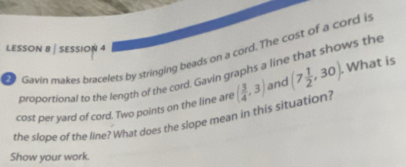 LESSON 8 | SESSION 4 
Gavin makes bracelets by stringing beads on a cord. The cost of a cord is 
proportional to the length of the cord. Gavin graphs a line that shows the 
cost per yard of cord. Two points on the line are ( 3/4 ,3) and (7 1/2 ,30). . What is 
the slope of the line? What does the slope mean in this situation? 
Show your work.