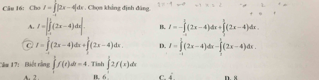 Cho I=∈t |2x-4|dx. Chọn khẳng định đúng.
A. I=|∈tlimits _(-1)^1(2x-4)dx|. I=-∈tlimits _(-1)^2(2x-4)dx+∈tlimits _(-1)^3(2x-4)dx. 
B.
C I=∈tlimits _(-1)^2(2x-4)dx+∈tlimits _2^(3(2x-4)dx.
D. I=∈tlimits _(-1)^2(2x-4)dx-∈tlimits _2^3(2x-4)dx. 
Câu 17: Biết rằng ∈tlimits _t^3f(t)dt=4. Tính ∈tlimits _3^32f(x)dx
A. 2 . B. 6. C. dot 4). D. 8