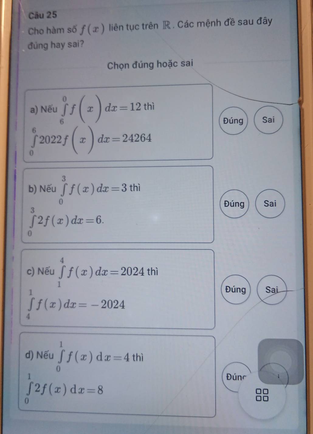 Cho hàm số f(x) liên tục trên R. Các mệnh đề sau đây
đung hay sai?
Chọn đúng hoặc sai
a) Nếu ∈tlimits _6^0f(x)dx=12thi
Đúng Sai
∈tlimits _0^62022f(x)dx=24264
b) Nếu ∈tlimits _0^3f(x)dx=3thi
Đúng Sai
∈tlimits _0^32f(x)dx=6. 
c) Nếu ∈tlimits _1^4f(x)dx=2024thi
∈tlimits _4^1f(x)dx=-2024
Đúng Sai
d) Nếu ∈tlimits _0^1f(x)dx=4thi
∈tlimits _0^12f(x)dx=8
Đúnc