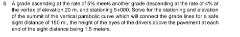 A grade ascending at the rate of 5% meets another grade descending at the rate of 4% at 
the vertex of elevation 20 m. and stationing 5+000. Solve for the stationing and elevation 
of the summit of the vertical parabolic curve which will connect the grade lines for a safe 
sight distance of 150 m., the height of the eyes of the drivers above the pavement at each 
end of the sight distance being 1.5 meters.