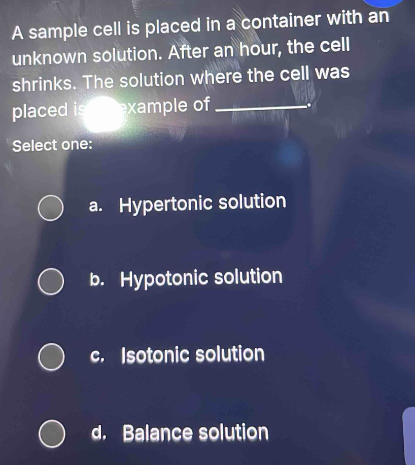 A sample cell is placed in a container with an
unknown solution. After an hour, the cell
shrinks. The solution where the cell was
placed is example of_
Select one:
a. Hypertonic solution
b. Hypotonic solution
c. Isotonic solution
d. Balance solution