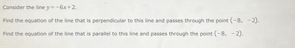 Consider the line y=-6x+2. 
Find the equation of the line that is perpendicular to this line and passes through the point (-8,-2). 
Find the equation of the line that is parallel to this line and passes through the point (-8,-2).