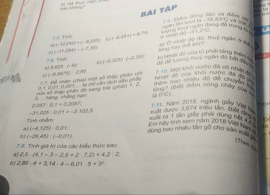 nào không? b) Hà thực hiện phế
bài tập
ong k
lìm trò ay, ta
7.9. Điểm đông Jiểm sôi 
ngân lần lượt là - -38,83°C và 356,7
ng để trong tử b Là
a) (-12,245)+(-8,235); b) (-8,451)+9,79; ở nhiệt độ lượng thu -51,2°C.
7.5. Tính:
a) Ở nhiệt độ đó, thuỷ ngân ở thên a
c) (-11,254)-(-7,35).
lỏng hay thể khi?
a 9
7.6. Tinh:
b) Nhiệt độ của tủ phải tăng thêm ba
a) 8,625· (-9); b) (-0,325)· (-2,35); độ để lượng thuỷ ngân đó bắt đầu b
c) (-9,5875):2,95.
7.7. Để nhân (chia) một số thập phân với 7.10. Một khối nước đá có nhiệt độ
0,1;0,01;0,001 91;... ta chỉ cần dịch dấu phẩy Nhiệt độ của khối nước đá đó phả
ân đó sang trái (phải) 1, 2, thêm bao nhiêu độ đễ chuyển than
lóng? (Biết điểm nóng chảy của nư
3,... hàng, chẳng hạn:
là 0°C).
2,057· 0,1=0,2057. Tron
7.11. Năm 2018, ngành giấy Việt Na
xuất được 3,674 triệu tấn. Biết rằng
-31,025:0,01=-3102,5. xuất ra 1 tấn giấy phải dùng hết 4,4 Đ
Tính nhẫm: Em hãy tính xem năm 2018 Việt Nam ta
a) (-4,125)· 0,01;
dùng bao nhiêu tấn gỗ cho sản xuất giả ( The 
b) (-28,45):(-0,01).
7.8. Tính giá trị của các biểu thức sau:
a) 2,5· (4,1-3-2,5+2· 7,2)+4,2:2,
b) 2,86· 4+3,14· 4-6,01· 5+3^2.