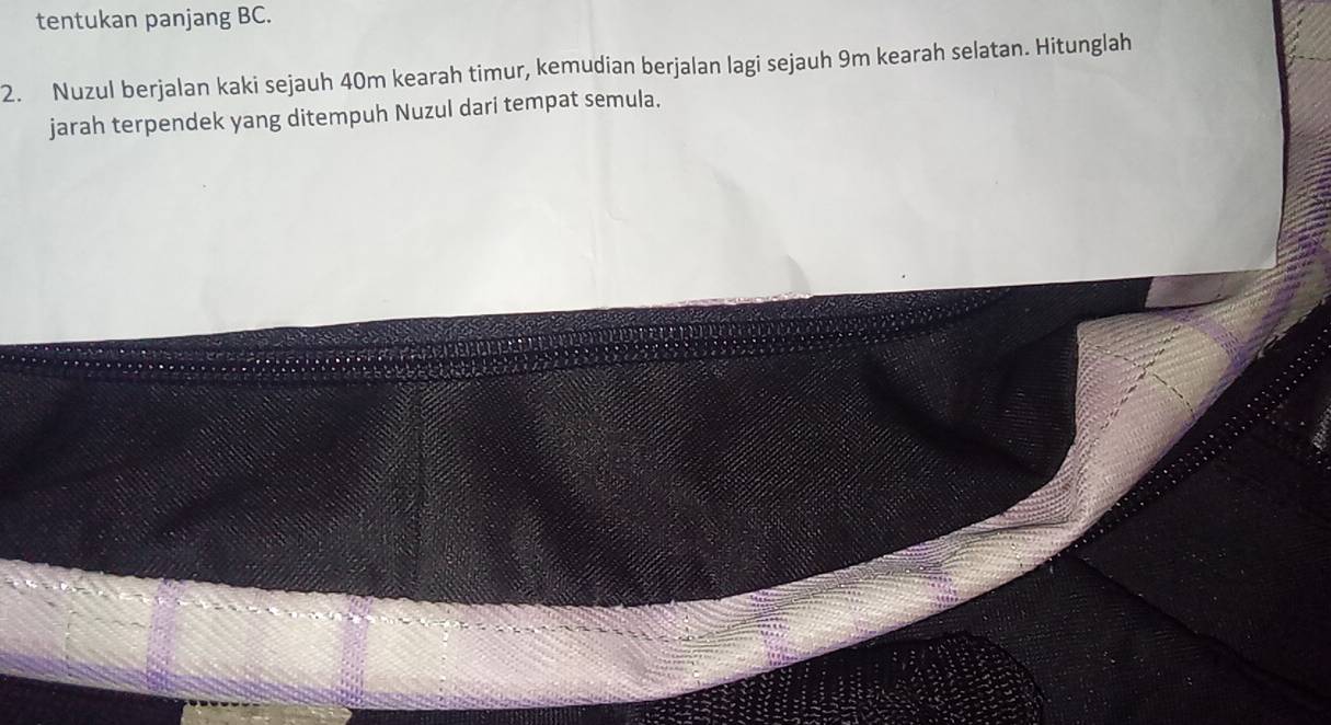 tentukan panjang BC. 
2. Nuzul berjalan kaki sejauh 40m kearah timur, kemudian berjalan lagi sejauh 9m kearah selatan. Hitunglah 
jarah terpendek yang ditempuh Nuzul dari tempat semula,