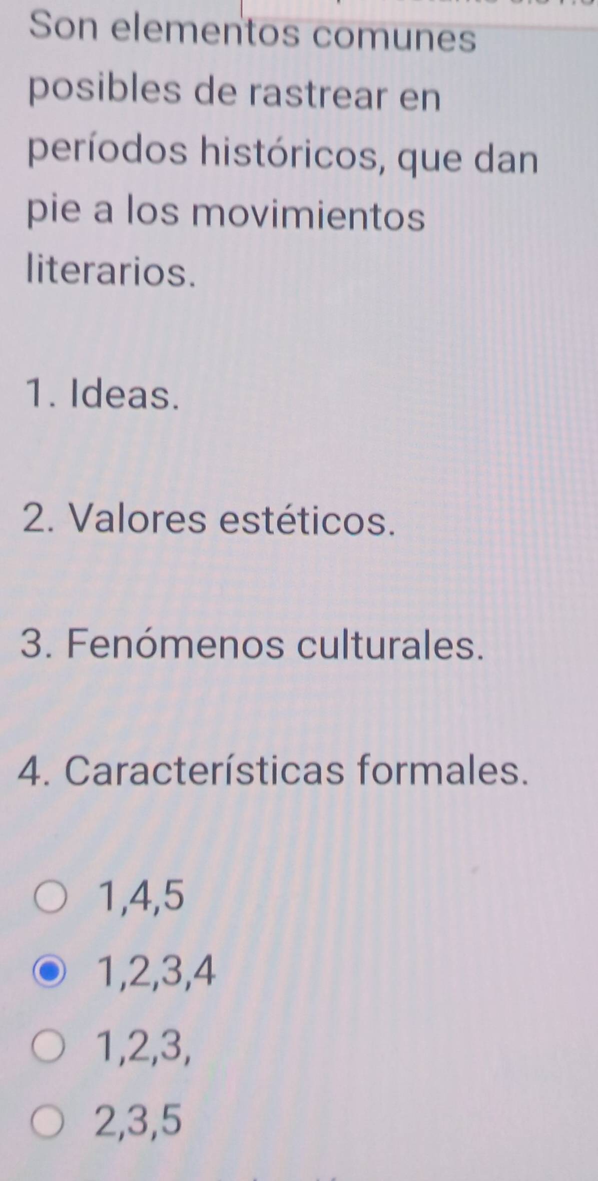 Son elementos comunes
posibles de rastrear en
períodos históricos, que dan
pie a los movimientos
literarios.
1. Ideas.
2. Valores estéticos.
3. Fenómenos culturales.
4. Características formales.
1, 4, 5
1, 2, 3, 4
1, 2, 3,
2, 3, 5