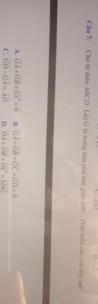 2V3 D. -2
Cầu 7: Cho tứ diện ABCD. Lấy G là trọng tâm của tam giác ABC. Phát biểu nào sau đây sai?
A. vector GA+vector GB+vector GC=vector 0 B. vector GA+vector GB+vector GC+vector GD=vector 0.
C. vector GD-vector GA=vector AD. D. overline DA+overline DB+overline DC=3overline DG