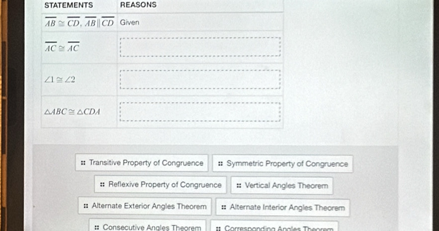 STATEMENTS REASONS
:: Transitive Property of Congruence Symmetric Property of Congruence
:: Reflexive Property of Congruence Vertical Angles Theorem
:: Alternate Exterior Angles Theorem Alternate Interior Angles Theorem
: Consecutive Anales Theorem Correspondina Anales Theorem