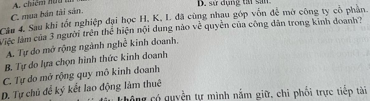 A. chiếm hữu tn
D. sứ dụng tái sản.
C. mua bán tài sản.
Câu 4. Sau khi tốt nghiệp đại học H, K, L đã cùng nhau góp vốn để mở công ty cổ phần.
Việc làm của 3 người trên thể hiện nội dung nào về quyền của công dân trong kinh doanh?
A. Tự do mở rộng ngành nghề kinh doanh.
B. Tự do lựa chọn hình thức kinh doanh
C. Tự do mở rộng quy mô kinh doanh
D. Tự chủ để ký kết lao động làm thuê
chông có quyền tự mình nắm giữ, chi phối trực tiếp tài