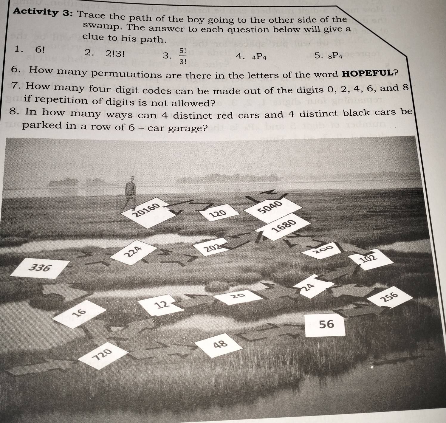 Activity 3: Trace the path of the boy going to the other side of the 
swamp. The answer to each question below will give a 
clue to his path. 
1. 6! 2. 2!3! 3.  5!/3! 
4. _4P_4 5. _8P_4
6. How many permutations are there in the letters of the word HOPEFUL? 
7. How many four-digit codes can be made out of the digits 0, 2, 4, 6, and 8
if repetition of digits is not allowed? 
8. In how many ways can 4 distinct red cars and 4 distinct black cars be 
parked in a row of 6 - car garage?
120 5040
20160
1680
224
202
200
102
336
20
256
12
16
56
48
720