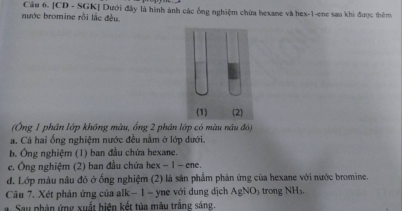 [CD - SGK] Dưới đây là hình ảnh các ống nghiệm chứa hexane và hex -1 -ene sau khi được thêm
nước bromine rồi lắc đều.
(Ông 1 phân lớp không màu, ống 2 phân lớp có màu nâu đỏ)
ả. Cả hai ống nghiệm nước đều nằm ở lớp dưới.
b. Ông nghiệm (1) ban đầu chứa hexane.
c. Ông nghiệm (2) ban đầu chứa hex − 1 - ene.
d. Lớp màu nâu đỏ ở ống nghiệm (2) là sản phầm phản ứng của hexane với nước bromine.
Câu 7. Xét phản ứng của alk − 1 - yne với dung dịch AgNO_3 trong NH_3.
a. Sau phản ứng xuất hiện kết tủa màu trắng sáng.