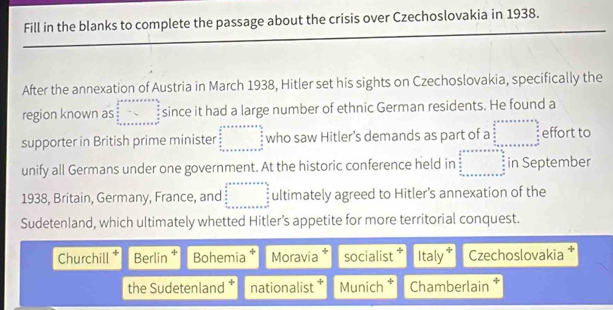 Fill in the blanks to complete the passage about the crisis over Czechoslovakia in 1938.
After the annexation of Austria in March 1938, Hitler set his sights on Czechoslovakia, specifically the
region known as beginarrayr  1/2 +·s +n+·s +=+ 6/5   6/5  _  _  _  _ endarray since it had a large number of ethnic German residents. He found a
supporter in British prime minister beginarrayr a+frac 1_b.c_ a/n   a/n  + + + b2^ a/n endarray  who saw Hitler’s demands as part of a beginarrayr .5x++++·s   x/x   x/x  +x+x+x+x+x+x^(n+∈fty) beginarrayr  x/x   x/x   x/x  hline endarray effort to
unify all Germans under one government. At the historic conference held in beginarrayr  1/2 t+x+·s · frac n+32 x x x+x+x+x+x+x+x+x+x+x+  3/2  x+x+x+x+x+x+x^+ in September
1938, Britain, Germany, France, and beginarrayr  1/2 * x* ·s ·s   5/8   5/8  _  _  _  _ endarray ultimately agreed to Hitler's annexation of the
Sudetenland, which ultimately whetted Hitler’s appetite for more territorial conquest.
Churchill Berlin * Bohemia Moravia * socialist Italy Czechoslovakia
the Sudetenland nationalist * Munich Chamberlain