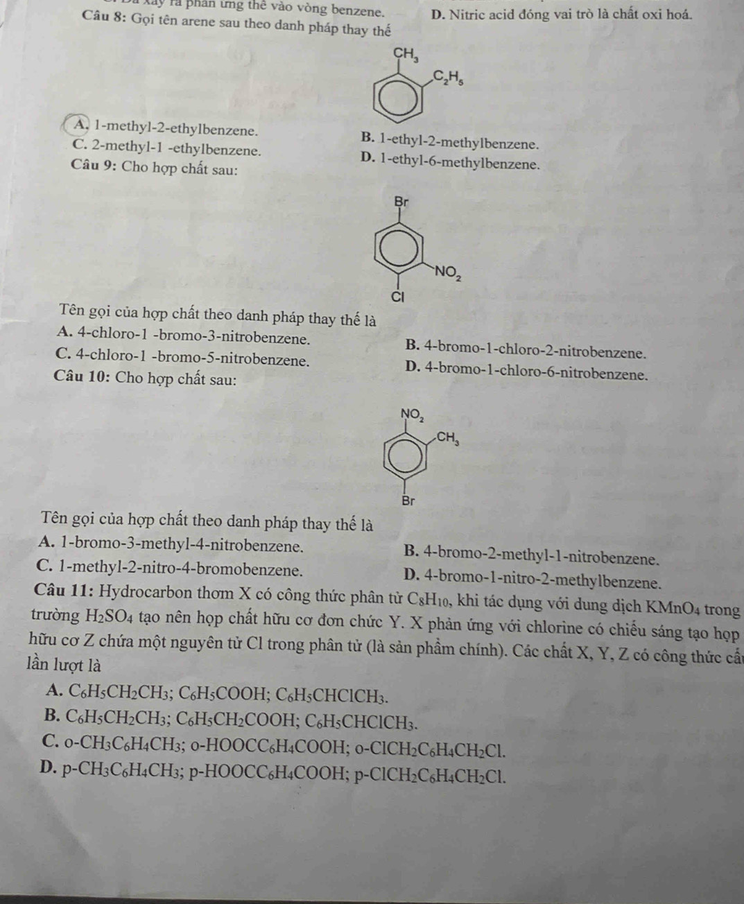 Xây rà phân ứng thê vào vòng benzene. D. Nitric acid đóng vai trò là chất oxi hoá.
Câu 8: Gọi tên arene sau theo danh pháp thay thế
CH_3
C_2H_5
A. 1-methyl-2-ethylbenzene. B. 1-ethyl-2-methylbenzene.
C. 2-methyl-1 -ethylbenzene. D. 1-ethyl-6-methylbenzene.
Câu 9: Cho hợp chất sau:
Br
NO_2
Cl
Tên gọi của hợp chất theo danh pháp thay thế là
A. 4-chloro-1 -bromo-3-nitrobenzene. B. 4-bromo-1-chloro-2-nitrobenzene.
C. 4-chloro-1 -bromo-5-nitrobenzene. D. 4-bromo-1-chloro-6-nitrobenzene.
Câu 10: Cho hợp chất sau:
NO_2
CH_3
Br
Tên gọi của hợp chất theo danh pháp thay thế là
A. 1-bromo-3-methyl-4-nitrobenzene. B. 4-bromo-2-methyl-1-nitrobenzene.
C. 1-methyl-2-nitro-4-bromobenzene. D. 4-bromo-1-nitro-2-methylbenzene.
Câu 11: Hydrocarbon thơm X có công thức phân tử C_8H_10, , khi tác dụng với dung dịch KMnO_4 trong
trường H_2SO_4 tạo nên họp chất hữu cơ đơn chức Y. X phản ứng với chlorine có chiếu sáng tạo họp
hữu cơ Z chứa một nguyên tử Cl trong phân tử (là sản phẩm chính). Các chất X, Y, Z có công thức cấu
lần lượt là
A. C_6H_5CH_2CH_3;C_6H_5COOH;C_6H_5CHClCH_3.
B. C_6H_5CH_2CH_3;C_6H_5CH_2COOH;C_6H_5CHClCH_3.
C. _0-CH_3C_6H_4CH_3; ;o-HOOCC_6H_4COOH;o-ClCH_2C_6H_4CH_2Cl.
D. p-CH_3C_6H_4CH_3;p-HOOCC_6H_4COOH;p-ClCH_2C_6H_4CH_2Cl.