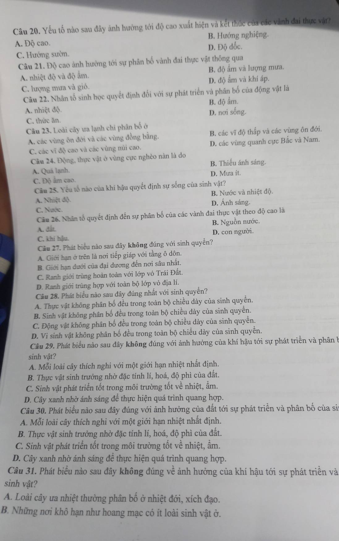 Yếu tố nào sau đây ảnh hưởng tới độ cao xuất hiện và kết thúc của các vành đai thực vật?
A. Độ cao. B. Hướng nghiệng.
D. Độ dốc.
C. Hướng sườn.
Câu 21. Độ cao ảnh hưởng tới sự phân bố vành đai thực vật thông qua
A. nhiệt độ và độ ẩm. B. độ ẩm và lượng mưa.
D. độ ẩm và khí áp.
C. lượng mưa và gió.
Câu 22. Nhân tố sinh học quyết định đối với sự phát triển và phân bố của động vật là
A. nhiệt độ. B. độ ẩm.
D. nơi sống.
C. thức ăn.
Câu 23. Loài cây ưa lạnh chỉ phân bố ở
A. các vùng ôn đới và các vùng đồng bằng. B. các vĩ độ thấp và các vùng ôn đới.
C. các vĩ độ cao và các vùng núi cao. D. các vùng quanh cực Bắc và Nam.
Câu 24. Động, thực vật ở vùng cực nghèo nàn là do
B. Thiếu ánh sáng.
A. Quá lạnh.
C. Độ ẩm cao. D. Mưa ít.
Câu 25. Yếu tố nào của khí hậu quyết định sự sống của sinh vật?
A. Nhiệt độ. B. Nước và nhiệt độ.
D. Ánh sáng.
C. Nước.
Câu 26. Nhân tổ quyết định đến sự phân bố của các vành đai thực vật theo độ cao là
A. đất. B. Nguồn nước.
C. khi hậu. D. con người.
Câu 27. Phát biểu nào sau đây không đúng với sinh quyền?
A. Giới hạn ở trên là nơi tiếp giáp với tầng ô dôn.
B. Giới hạn dưới của đại dương đến nơi sâu nhất.
C. Ranh giới trùng hoàn toàn với lớp vỏ Trái Đất.
D. Ranh giới trùng hợp với toàn bộ lớp vỏ địa lí.
Câu 28. Phát biểu nào sau đây đúng nhất với sinh quyền?
A. Thực vật không phân bố đều trong toàn bộ chiều dày của sinh quyền.
B. Sinh vật không phân bố đều trong toàn bộ chiều dày của sinh quyền.
C. Động vật không phân bố đều trong toàn bộ chiều dày của sinh quyền.
D. Vi sinh vật không phân bố đều trong toàn bộ chiều dày của sinh quyền.
Câu 29. Phát biểu nào sau đây không đúng với ảnh hưởng của khí hậu tới sự phát triển và phân b
sinh vật?
A. Mỗi loài cây thích nghi với một giới hạn nhiệt nhất định.
B. Thực vật sinh trưởng nhờ đặc tính lí, hoá, độ phì của đất.
C. Sinh vật phát triển tốt trong môi trường tốt về nhiệt, ẩm.
D. Cây xanh nhờ ánh sáng để thực hiện quá trình quang hợp.
Câu 30. Phát biểu nào sau đây đúng với ảnh hưởng của đất tới sự phát triển và phân bố của si
A. Mỗi loài cây thích nghi với một giới hạn nhiệt nhất định.
B. Thực vật sinh trưởng nhờ đặc tính lí, hoá, độ phì của đất.
C. Sinh vật phát triển tốt trong môi trường tốt về nhiệt, ẩm.
D. Cây xanh nhờ ánh sáng để thực hiện quá trình quang hợp.
Câu 31. Phát biểu nào sau đây không đúng về ảnh hưởng của khí hậu tới sự phát triển và
sinh vật?
A. Loài cây ưa nhiệt thường phân bố ở nhiệt đới, xích đạo.
B. Những nơi khô hạn như hoang mạc có ít loài sinh vật ở.