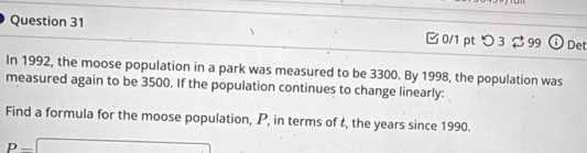 つ 3 99 Det 
In 1992, the moose population in a park was measured to be 3300. By 1998, the population was 
measured again to be 3500. If the population continues to change linearly: 
Find a formula for the moose population, P, in terms of t, the years since 1990.
p-□