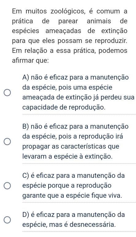 Em muitos zoológicos, é comum a
prática de parear animais de
espécies ameaçadas de extinção
para que eles possam se reproduzir.
Em relação a essa prática, podemos
afirmar que:
A) não é eficaz para a manutenção
da espécie, pois uma espécie
ameaçada de extinção já perdeu sua
capacidade de reprodução.
B) não é eficaz para a manutenção
da espécie, pois a reprodução irá
propagar as características que
levaram a espécie à extinção.
C) é eficaz para a manutenção da
espécie porque a reprodução
garante que a espécie fique viva.
D) é eficaz para a manutenção da
espécie, mas é desnecessária.