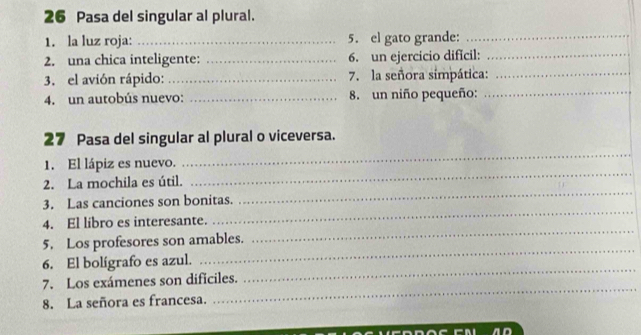 Pasa del singular al plural. 
1. la luz roja: _5. el gato grande:_ 
2. una chica inteligente: _6. un ejercicio dificil:_ 
3. el avión rápido: _7. la señora simpática:_ 
4. un autobús nuevo: _8. un niño pequeño:_ 
_ 
27 Pasa del singular al plural o viceversa. 
1. El lápiz es nuevo. 
_ 
2. La mochila es útil. 
_ 
3. Las canciones son bonitas. 
4. El libro es interesante. 
_ 
5. Los profesores son amables. 
_ 
_ 
6. El bolígrafo es azul. 
_ 
7. Los exámenes son dificiles. 
8. La señora es francesa. 
_