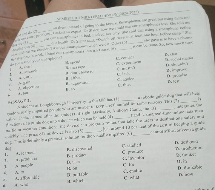 SEMESTER 2 MID-TERM REVIEW (2024-2025)
on them instead of going to the library. Smartphones are great but using them too
ch can cause problems. I asked an expert, Dr Slater, how we could use our smartphones less. She told me
sic and do (2)
use our smartphones in bed. I asked her why. She said that using a smartphone before
sleeping can (4) that we (3) our health. Dr Slater said, “Switch off devices at least one hour before sleep.” She
also said that we shouldn’t use our smartphones when we eat. Other (5) she gave is to have a phone-
free day once a week. Using our smartphones less isn’t easy, (6) __it can be done. So, how much time
B. spend C. contact D. chat
do you use on your smartphone?
1. A. share
B. message C. experiment D. social media
B. don’t have to C. mustn’t D. shouldn’t
2. A. research
C. advice D. promisc
3. A. can’t
B. affect C. lack D. improve
4.
B. so D. lest
5. A. objection A. gain B. suggestion C. thus
6. A. but
A student at Loughborough University in the UK has (1) a robotic guide dog that will help
PASSAGE 2:
guide visually impaired people who are unable to keep a real animal for some reasons. This (2) _is
called Theia, named after the goddess of sight. Basically, Anthony Camu, the (3) _, integrates the
functions of a guide dog into a device which can be held (4) hand. Using real-time online data such
traffic or weather conditions, the device can program routes that take the users to destinations safely and
quickly. The price of this device is also (5) _, just around 10 per cent of the cost of keeping a guide
dog. This is definitely a practical solution for the visually impaired (6) cannot afford or keep a guide
D. designed
dog.
1. A. learned B. discovered C. studied
2. A. producer B. product C. produce D. production
D. thinker
D. in
3. A. people B. user C. inventor
B. on
D. thinkable
4. A. to C. for
5. A. affordable B. portable C. enable
6. A. who B. which C. what D. how
