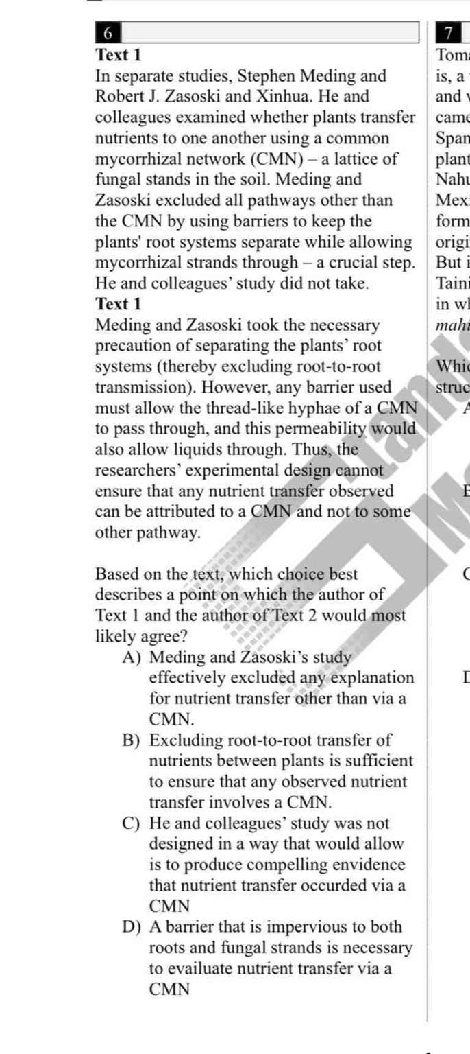 6
7
Text 1 Tom
In separate studies, Stephen Meding and is, a
Robert J. Zasoski and Xinhua. He and and 
colleagues examined whether plants transfer came
nutrients to one another using a common Span
mycorrhizal network (CMN) - a lattice of plant
fungal stands in the soil. Meding and Nahu
Zasoski excluded all pathways other than Mex
the CMN by using barriers to keep the form
plants' root systems separate while allowing origi
mycorrhizal strands through - a crucial step. But i
He and colleagues’ study did not take. Taini
Text 1 in w
Meding and Zasoski took the necessary mah
precaution of separating the plants’ root
systems (thereby excluding root-to-root Whi
transmission). However, any barrier used struc
must allow the thread-like hyphae of a CMN
to pass through, and this permeability would
also allow liquids through. Thus, the
researchers’ experimental design cannot
ensure that any nutrient transfer observed
can be attributed to a CMN and not to some
other pathway.
Based on the text, which choice best (
describes a point on which the author of
Text 1 and the author of Text 2 would most
likely agree?
A) Meding and Zasoski’s study
effectively excluded any explanation I
for nutrient transfer other than via a
CMN.
B) Excluding root-to-root transfer of
nutrients between plants is sufficient
to ensure that any observed nutrient
transfer involves a CMN.
C) He and colleagues’ study was not
designed in a way that would allow
is to produce compelling envidence
that nutrient transfer occurded via a
CMN
D) A barrier that is impervious to both
roots and fungal strands is necessary
to evailuate nutrient transfer via a
CMN