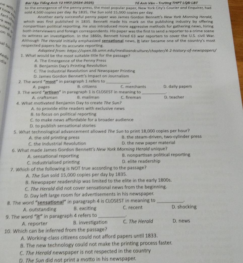 Bài Tập Tiếng Anh 12 HKII (2024-2025) Tổ Anh Văn - Trường THPT LQĐ LBT
he wit, 
to the emergence of the penny press, the most popular paper, New York City's Courier and Enquirer, had
sold 4,500 copies per day. By 1835, The Sun sold 15,000 copies per day.
how s. fact du
Another early successful penny paper was James Gordon Bennett's New York Morning Herald,
which was first published in 1835. Bennett made his mark on the publishing industry by offering
* well. nonpartisan political reporting. He also introduced more aggressive methods for gathering news, hiring
nited   both interviewers and foreign correspondents. His paper was the first to send a reporter to a crime scene
on th to witness an investigation. In the 1860s, Bennett hired 63 war reporters to cover the U.S. civil War.
Although The Herold initially emphasized sensational news, it later became one of the country's most
al Su,
respected papers for its accurate reporting.
Adapted from: https://open.lib.umn.edu/mediaandculture/chapter/4-2-history-of-newspapers/
redis
1. What would be the most suitable title for the passage?
A. The Emergence of the Penny Press
B. Benjamin Day's Printing Revolution
C. The Industrial Revolution and Newspaper Printing
D. James Gordon Bennett's Impact on Journalism
2. The word “most” in paragraph 1 refers to _.
A. pages B. citizens C. merchants D. daily papers
3. The word “artisan” in paragraph 1 is CLOSEST in meaning to _.
A. craftsman 8. mailman C. fireman D. teacher
4. What motivated Benjamin Day to create The Sun?
A. to provide elite readers with exclusive news
B. to focus on political reporting
C. to make news affordable for a broader audience
D. to publish sensational stories
5. What technological advancement allowed The Sun to print 18,000 copies per hour?
A. the old printing press B. the steam-driven, two-cylinder press
C. the Industrial Revolution D. the new paper material
6. What made James Gordon Bennett's New York Morning Herald unique?
A. sensational reporting B. nonpartisan political reporting
C. industrialised printing D. elite readership
7. Which of the following is NOT true according to the passage?
A. The Sun sold 15,000 copies per day by 1835.
B. Newspaper readership was limited to the elite in the early 1800s.
C. The Herold did not cover sensational news from the beginning.
D. Day left large room for advertisements in his newspaper.
8. The word “sensational” in paragraph 4 is CLOSEST in meaning to_
.
A. outstanding B. exciting C. recent D. shocking
9. The word “it” in paragraph 4 refers to _.
A. reporter B. investigation C. The Herald D. news
10. Which can be inferred from the passage?
A. Working-class citizens could not afford papers until 1833.
B. The new technology could not make the printing process faster.
C. The Herald newspaper is not respected in the country
D. The Sun did not print a motto in his newspaper.