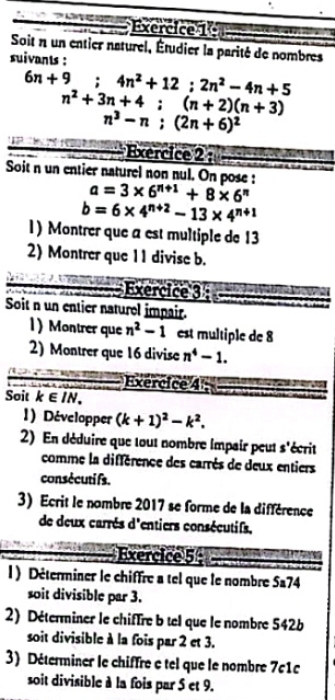 Soit n un entier naturel, Étudier la parité de nombres 
suivants :
6n+9; 4n^2+12; 2n^2-4n+5
n^2+3n+4; (n+2)(n+3)
n^3-n; (2n+6)^2
Exercice 2 : 
e 
Soit n un entier naturel non nul. On pose :
a=3* 6^(n+1)+8* 6^n
b=6* 4^(n+2)-13* 4^(n+1)
1) Montrer que a est multiple de 13
2) Montrer que 11 divise b. 
Exercice 3 
Soit n un entier naturel impair. 
1) Montrer que n^2-1 est multiple de 8
2) Montrer que 16 divise n^4-1. 
Exercice 4 
Soit k∈ IN. 
1) Développer (k+1)^2-k^2. 
2) En déduire que tout nombre impair peut s'écrit 
comme la différence des carrès de deux entiers 
consécuti fs. 
3) Ecrit le nombre 2017 se forme de la différence 
de deux carrès d'entiers consécutifs. 
Exercice 5 
l ) Déterminer le chiffre a tel que le nombre Sa? 1/4
soit divisible par 3. 
2) Déterminer le chiffre b tel que le nombre 542b
soit divisible à la fois par 2 et 3. 
3) Déterminer le chiffre e tel que le nombre 7c1c 
soit divisible à la fois par 5 et 9.