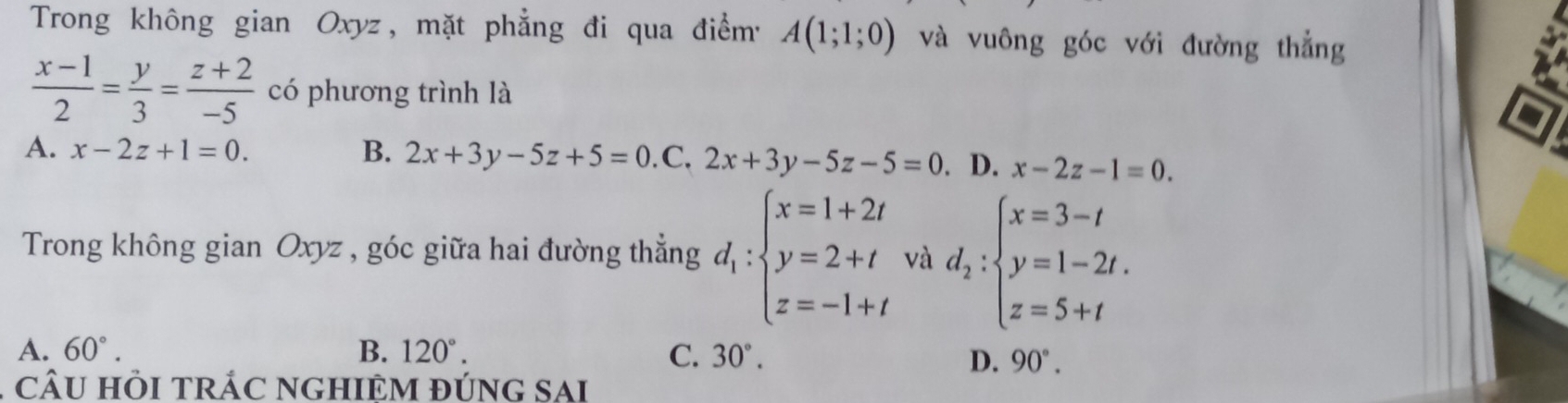 Trong không gian Oxyz, mặt phẳng đi qua điểm' A(1;1;0) và vuông góc với đường thẳng
 (x-1)/2 = y/3 = (z+2)/-5  có phương trình là
A. x-2z+1=0. B. 2x+3y-5z+5=0.C.2x+3y-5z-5=0. D. x-2z-1=0. 
Trong không gian Oxyz , góc giữa hai đường thẳng d_1:beginarrayl x=1+2t y=2+t z=-1+tendarray. và d_2:beginarrayl x=3-t y=1-2t. z=5+tendarray.
A. 60°. B. 120°. C. 30°.
D. 90°. 
CÂU HÒI TRÁC NGHIÊM đÚnG SAi