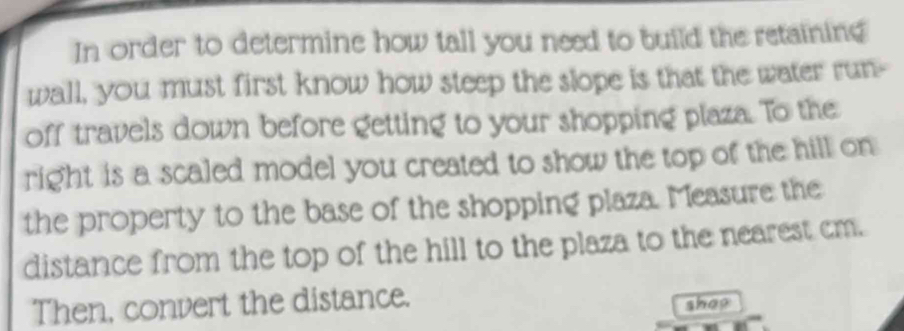 In order to determine how tall you need to build the retaining 
wall, you must first know how steep the slope is that the water run- 
off travels down before getting to your shopping plaza. To the 
right is a scaled model you created to show the top of the hill on 
the property to the base of the shopping plaza. Measure the 
distance from the top of the hill to the plaza to the nearest cm. 
Then, convert the distance. 
shop