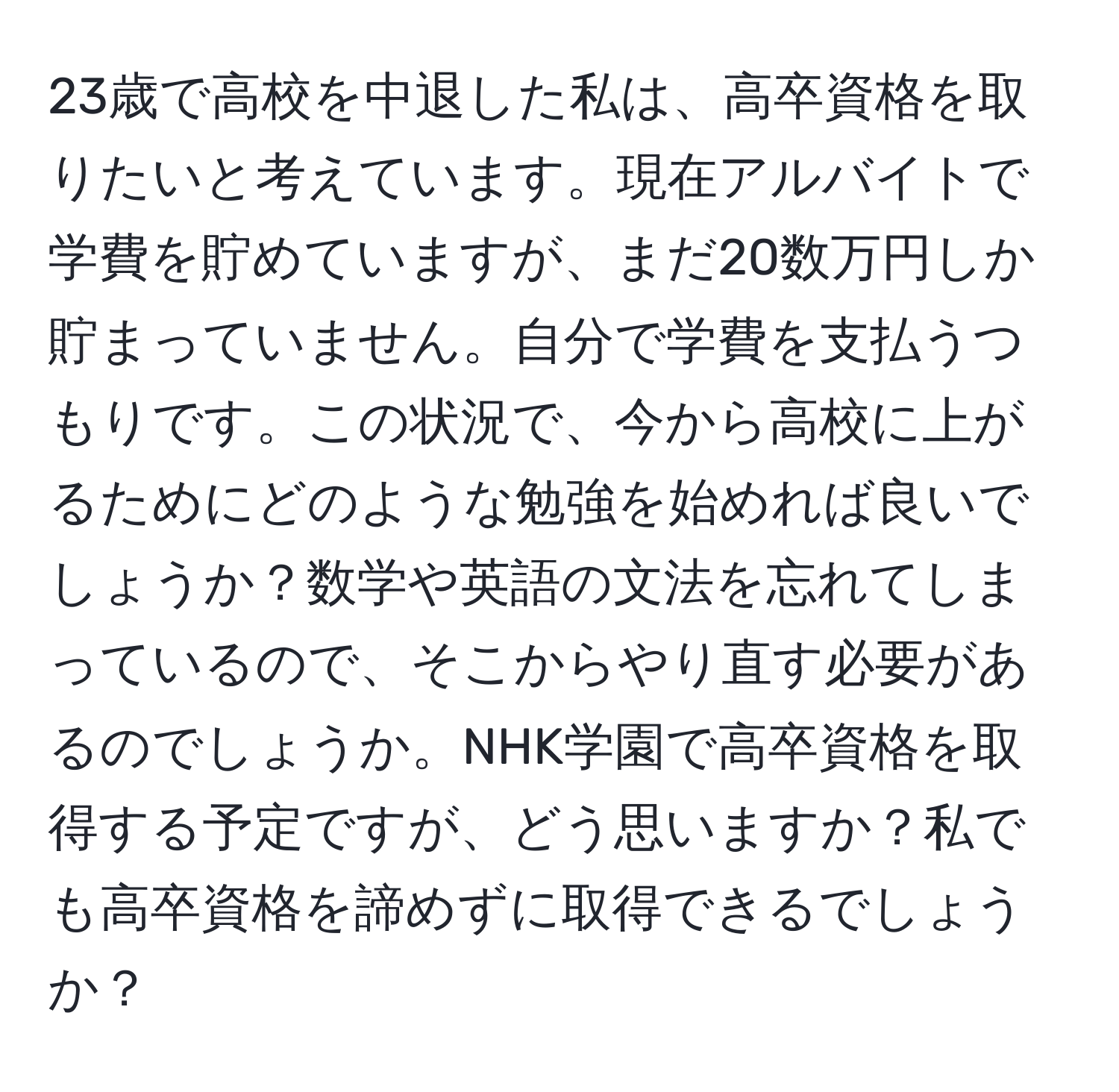 23歳で高校を中退した私は、高卒資格を取りたいと考えています。現在アルバイトで学費を貯めていますが、まだ20数万円しか貯まっていません。自分で学費を支払うつもりです。この状況で、今から高校に上がるためにどのような勉強を始めれば良いでしょうか？数学や英語の文法を忘れてしまっているので、そこからやり直す必要があるのでしょうか。NHK学園で高卒資格を取得する予定ですが、どう思いますか？私でも高卒資格を諦めずに取得できるでしょうか？