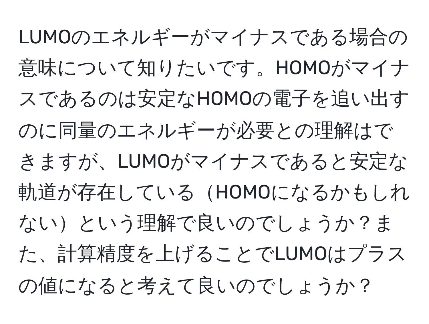 LUMOのエネルギーがマイナスである場合の意味について知りたいです。HOMOがマイナスであるのは安定なHOMOの電子を追い出すのに同量のエネルギーが必要との理解はできますが、LUMOがマイナスであると安定な軌道が存在しているHOMOになるかもしれないという理解で良いのでしょうか？また、計算精度を上げることでLUMOはプラスの値になると考えて良いのでしょうか？