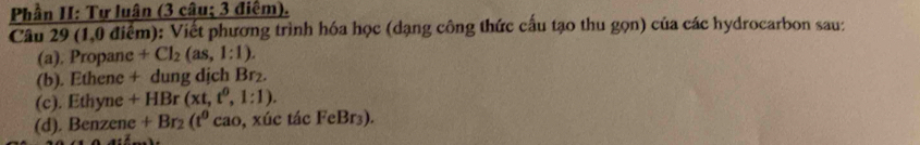 Phần H: Tự luân (3 câu; 3 điểm). 
Câu 29 (1,0 điểm): Viết phương trình hóa học (dạng công thức cấu tạo thu gọn) của các hydrocarbon sau: 
(a). Propane +Cl_2(as,1:1). 
(b). Ethene + dung dịch Br₂. 
(c). Ethyne +HB r(xt,t^0,1:1). 
(d). Benzene +Br_2(t^0 c ac , xúc tác FeBr₃).