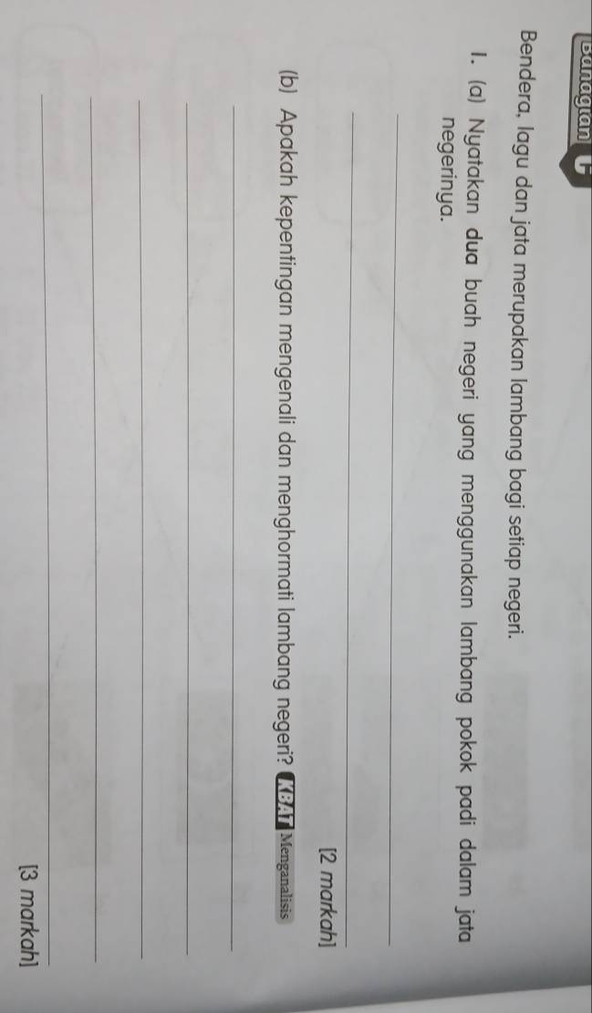 Bunagian 
Bendera, lagu dan jata merupakan lambang bagi setiap negeri. 
1. (a) Nyatakan dua buah negeri yang menggunakan lambang pokok padi dalam jata 
negerinya. 
_ 
_ 
[2 markah] 
(b) Apakah kepentingan mengenali dan menghormati lambang negeri? Menganalisis 
_ 
_ 
_ 
_ 
_ 
[3 markah]