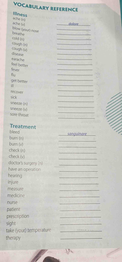 VOCABULARY REFERENCE 
Illness 
ache (n) 
ache (v) _dolore_ 
blow (your) nose_ 
breathe 
_ 
cold (n) 
_ 
cough (n) 
_ 
cough (v) 
_ 
disease 
_ 
earache 
_ 
feel better 
_ 
fever 
_ 
flu 
_ 
get better 
_ 
ill 
_ 
recover 
_ 
sick 
_ 
_ 
_ 
sneeze (n) 
_ 
sneeze (v) 
_ 
sore throat 
Treatment 
bleed _sanguinare_ 
_ 
burn (n) 
_ 
burn (v) 
check (n) 
_ 
check (v) 
_ 
doctor's surgery (n)_ 
have an operation_ 
hearing 
_ 
injure 
_ 
measure 
_ 
medicine 
_ 
nurse 
_ 
patient 
_ 
prescription 
_ 
sight 
_ 
take (your) temperature_ 
therapy 
_