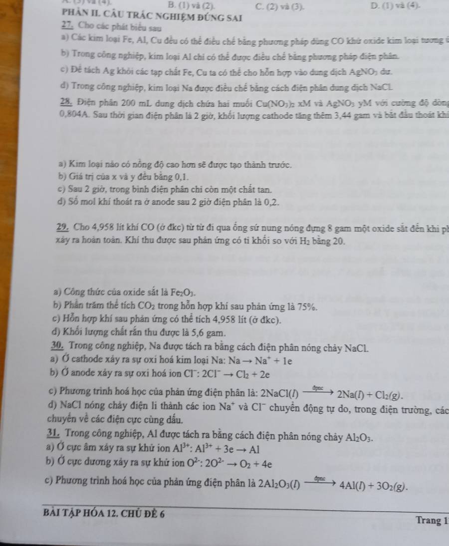 B. (1) và (2). C. (2) và (3). D. (1)va(4).
phàn II CÂU tRÁC NgHiệM đứnG sAI
27. Cho các phát biểu sau
a) Các kim loại Fe, Al, Cu đều có thể điều chế bằng phương pháp dùng CO khử oxide kim loại tương ở
b) Trong công nghiệp, kim loại Al chi có thể được điều chế bằng phương pháp điện phân.
c) Để tách Ag khỏi các tạp chất Fe, Cu ta có thể cho hỗn hợp vào dung dịch AgNO du.
d) Trong công nghiệp, kim loại Na được điều chế bằng cách điện phân dung dịch NaCl
28. Điện phân 200 mL dung dịch chứa hai muối Cu(NO_3) 2 xM và AgNO_3 yM với cường độ dòng
0,804A. Sau thời gian điện phân là 2 giờ, khối lượng cathode tăng thêm 3,44 gam và bắt đầu thoát khi
a) Kim loại nào có nông độ cao hơn sẽ được tạo thành trước.
b) Giá trị của x và y đều bằng 0,1.
c) Sau 2 giờ, trong bình điện phân chi còn một chất tan.
d) Số mol khí thoát ra ở anode sau 2 giờ điện phân là 0,2.
29. Cho 4,958 lít khí CO (ở đkc) từ từ đi qua ống sứ nung nóng đựng 8 gam một oxide sắt đến khi ph
xảy ra hoàn toàn. Khí thu được sau phản ứng có ti khối so với H_2 bảng 20.
a) Công thức của oxide sắt là Fe_2O_3.
b) Phần trăm thể tích CO_2 trong hỗn hợp khí sau phản ứng là 75%.
c) Hỗn hợp khí sau phản ứng có thể tích 4,958 lít (ở đkc).
d) Khổi lượng chất rấn thu được là 5,6 gam.
30. Trong công nghiệp, Na được tách ra bằng cách điện phân nóng chảy NaCl.
a) Ở cathode xảy ra sự oxi hoá kim loại Na: Nato Na^++Ie
b) Ở anode xảy ra sự oxi hoá ion CT:2CI^-to Cl_2+2e
c) Phương trình hoá học của phản ứng điện phân là: 2NaCl(l)xrightarrow Gac2Na(l)+Cl_2(g).
d) NaCl nóng chảy điện li thành các ion Na* và Cl¯ chuyền động tự do, trong điện trường, các
chuyển về các điện cực cùng dấu.
31. Trong công nghiệp, Al được tách ra bằng cách điện phân nóng chảy Al_2O_3.
a) Ở cực âm xảy ra sự khử ion Al^(3+):Al^(3+)+3eto Al
b) Ở cực dương xảy ra sự khử ion O^(2-):2O^(2-)to O_2+4e
c) Phương trình hoá học của phản ứng điện phân là 2Al_2O_3(l)xrightarrow GaIs4Al(l)+3O_2(g).
bài tập hóa 12. chủ đề 6 Trang 1