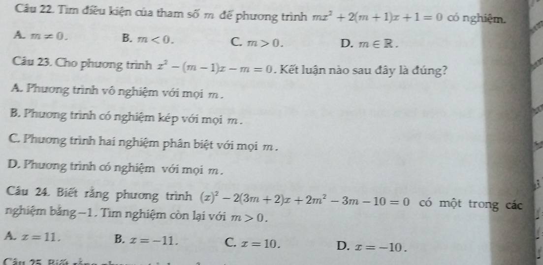 Tìm điều kiện của tham số m đế phương trình mx^2+2(m+1)x+1=0 có nghiệm.
B.
A. m!= 0. m<0</tex>. m>0. 
C.
D. m∈ R. 
Câu 23. Cho phương trình x^2-(m-1)x-m=0. Kết luận nào sau đây là đúng?
A. Phương trình vô nghiệm với mọi m.
B. Phương trình có nghiệm kép với mọi m.
C. Phương trình hai nghiệm phân biệt với mọi m.
D. Phương trình có nghiệm với mọi m.
Cầu 24. Biết rằng phương trình (x)^2-2(3m+2)x+2m^2-3m-10=0 có một trong các
nghiệm bảng −1. Tìm nghiệm còn lại với m>0.
A. x=11. B. x=-11. C. x=10. D. x=-10. 
Câu X Di