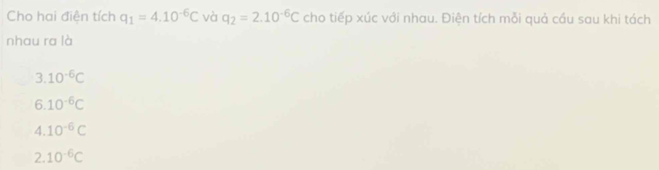 Cho hai điện tích q_1=4.10^(-6)C và q_2=2.10^(-6)C cho tiếp xúc với nhau. Điện tích mỗi quả cầu sau khi tách
nhau ra là
3.10^(-6)C
6.10^(-6)C
4.10^(-6)C
2. 10^(-6)C