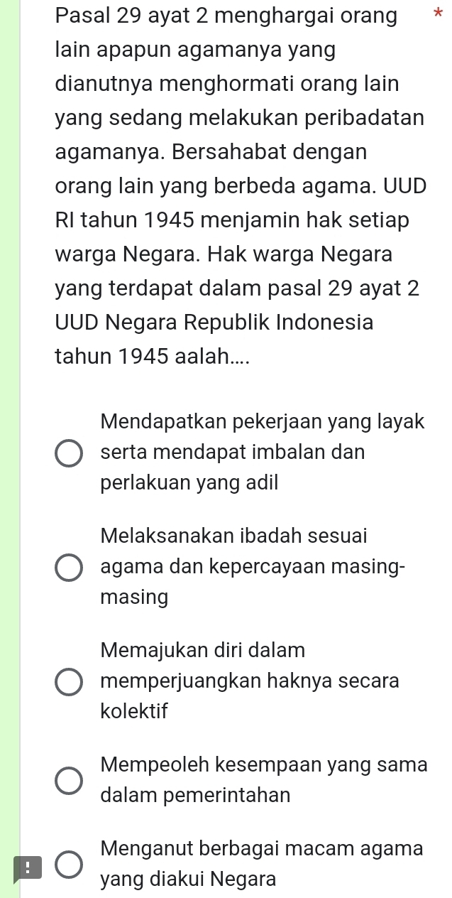 Pasal 29 ayat 2 menghargai orang *
lain apapun agamanya yang
dianutnya menghormati orang lain
yang sedang melakukan peribadatan
agamanya. Bersahabat dengan
orang lain yang berbeda agama. UUD
RI tahun 1945 menjamin hak setiap
warga Negara. Hak warga Negara
yang terdapat dalam pasal 29 ayat 2
UUD Negara Republik Indonesia
tahun 1945 aalah....
Mendapatkan pekerjaan yang layak
serta mendapat imbalan dan
perlakuan yang adil
Melaksanakan ibadah sesuai
agama dan kepercayaan masing-
masing
Memajukan diri dalam
memperjuangkan haknya secara
kolektif
Mempeoleh kesempaan yang sama
dalam pemerintahan
Menganut berbagai macam agama
! yang diakui Negara