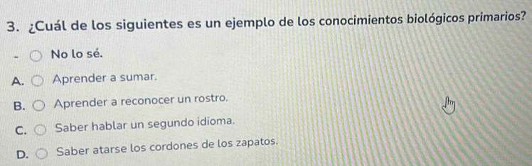 ¿Cuál de los siguientes es un ejemplo de los conocimientos biológicos primarios?
No lo sé.
A. Aprender a sumar.
B. Aprender a reconocer un rostro.
C. Saber hablar un segundo idioma.
D. Saber atarse los cordones de los zapatos.